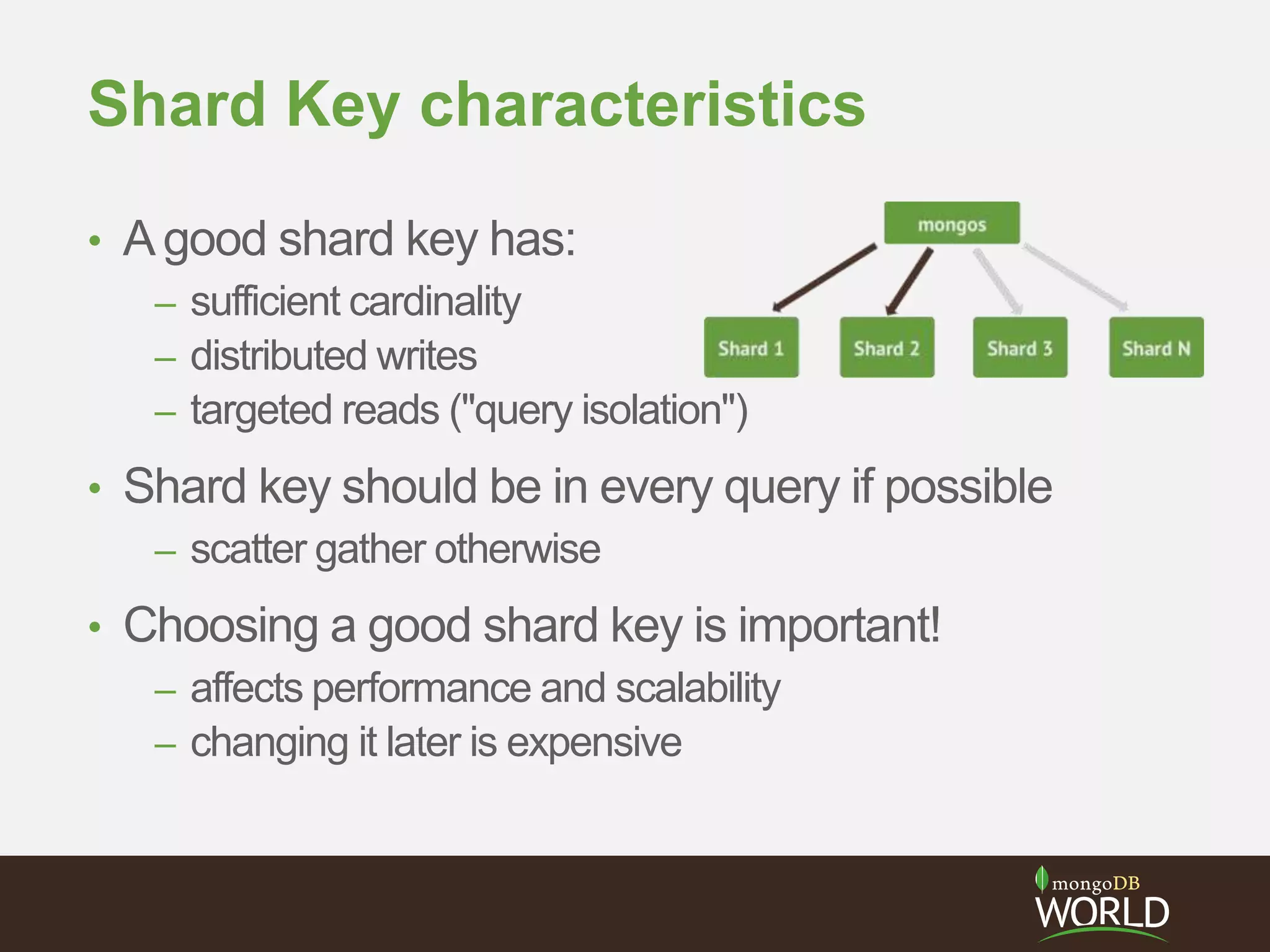 Shard Key characteristics
• Agood shard key has:
– sufficient cardinality
– distributed writes
– targeted reads ("query isolation")
• Shard key should be in every query if possible
– scatter gather otherwise
• Choosing a good shard key is important!
– affects performance and scalability
– changing it later is expensive
 