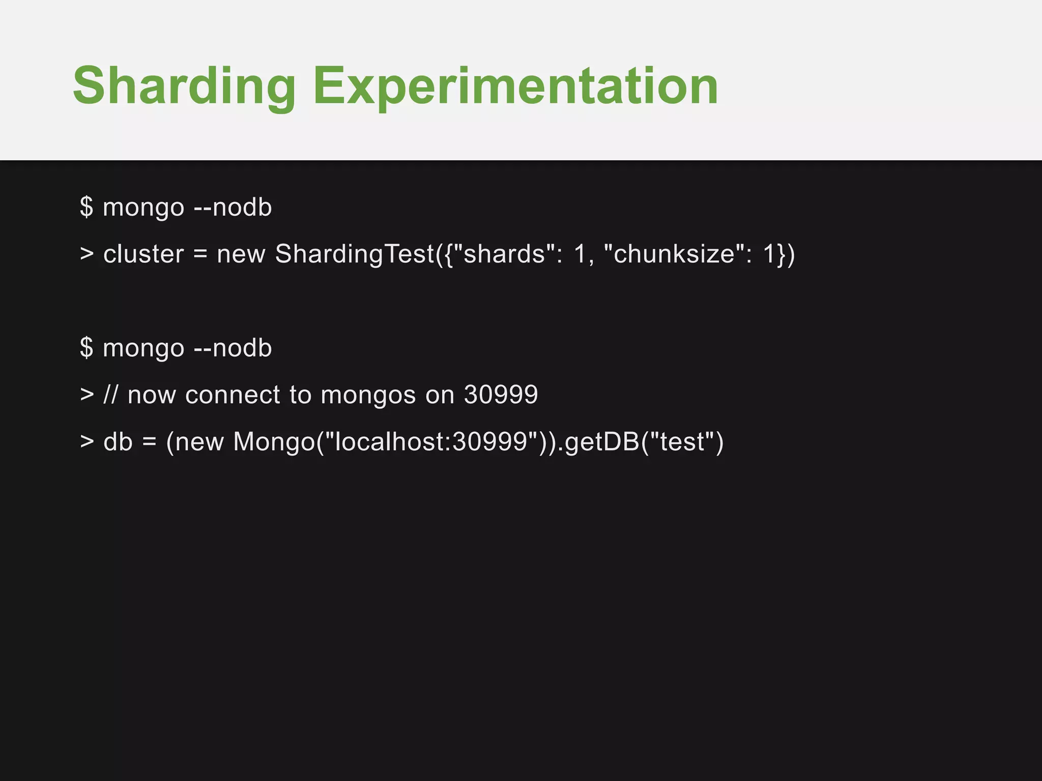 $ mongo --nodb
> cluster = new ShardingTest({"shards": 1, "chunksize": 1})
$ mongo --nodb
> // now connect to mongos on 30999
> db = (new Mongo("localhost:30999")).getDB("test")
Sharding Experimentation
 