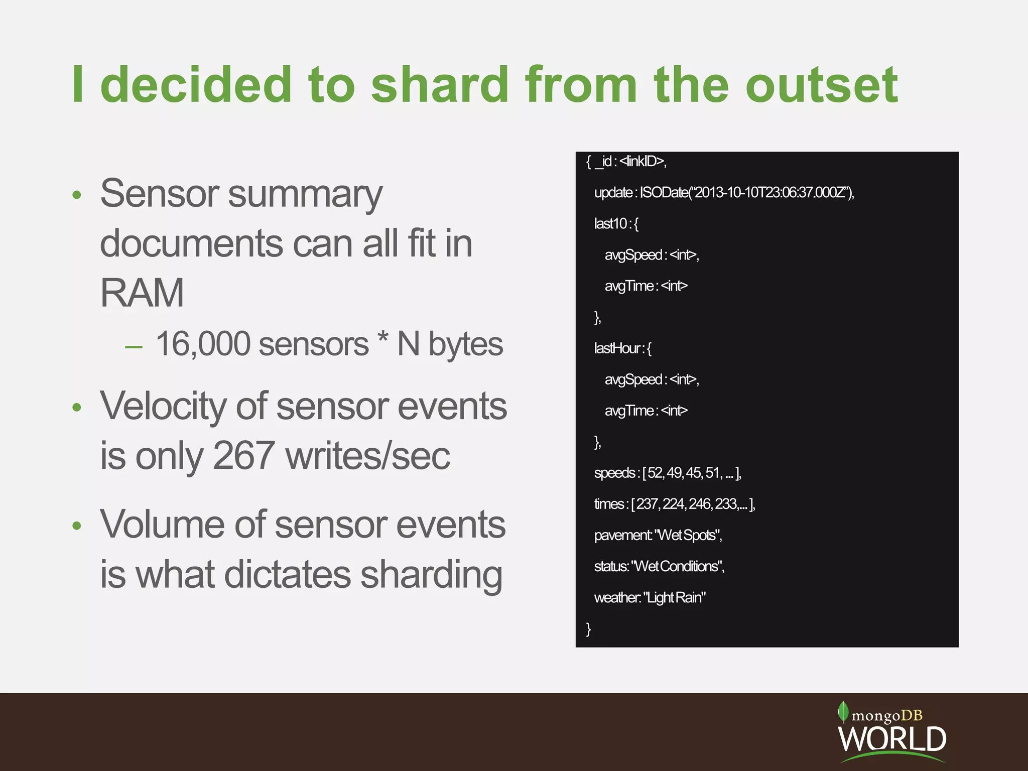 I decided to shard from the outset
• Sensor summary
documents can all fit in
RAM
– 16,000 sensors * N bytes
• Velocity of sensor events
is only 267 writes/sec
• Volume of sensor events
is what dictates sharding
{ _id:<linkID>,
update:ISODate(“2013-10-10T23:06:37.000Z”),
last10:{
avgSpeed:<int>,
avgTime:<int>
},
lastHour:{
avgSpeed:<int>,
avgTime:<int>
},
speeds:[52,49,45,51,...],
times:[237,224,246,233,...],
pavement:"WetSpots",
status:"WetConditions",
weather:"LightRain"
}
 