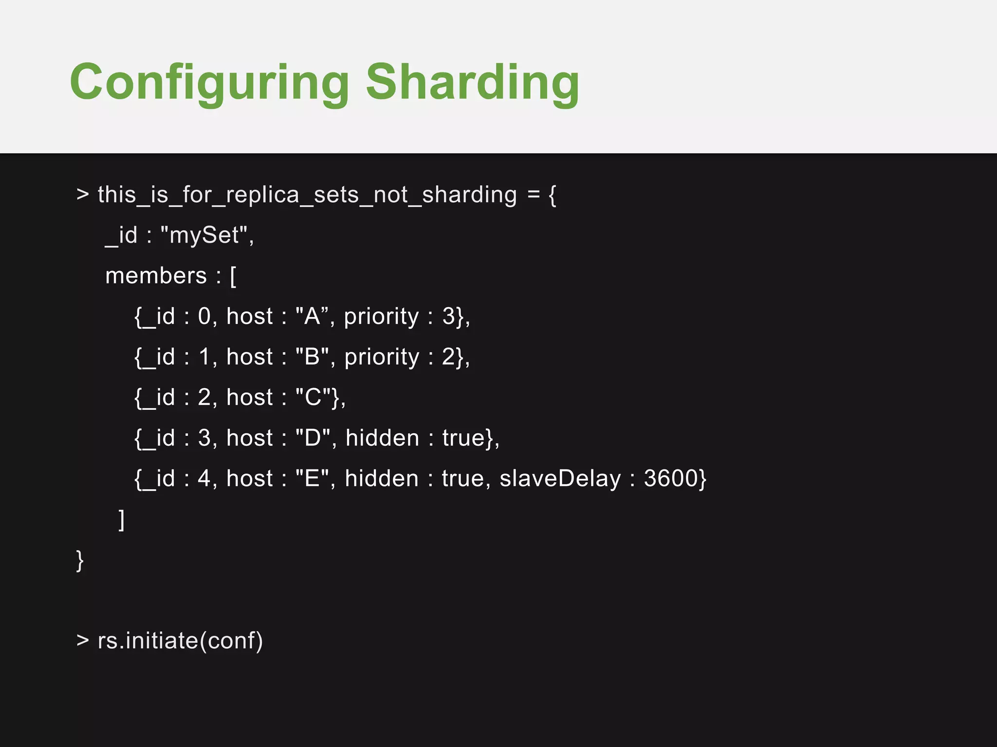 > this_is_for_replica_sets_not_sharding = {
_id : "mySet",
members : [
{_id : 0, host : "A”, priority : 3},
{_id : 1, host : "B", priority : 2},
{_id : 2, host : "C"},
{_id : 3, host : "D", hidden : true},
{_id : 4, host : "E", hidden : true, slaveDelay : 3600}
]
}
> rs.initiate(conf)
Configuring Sharding
 