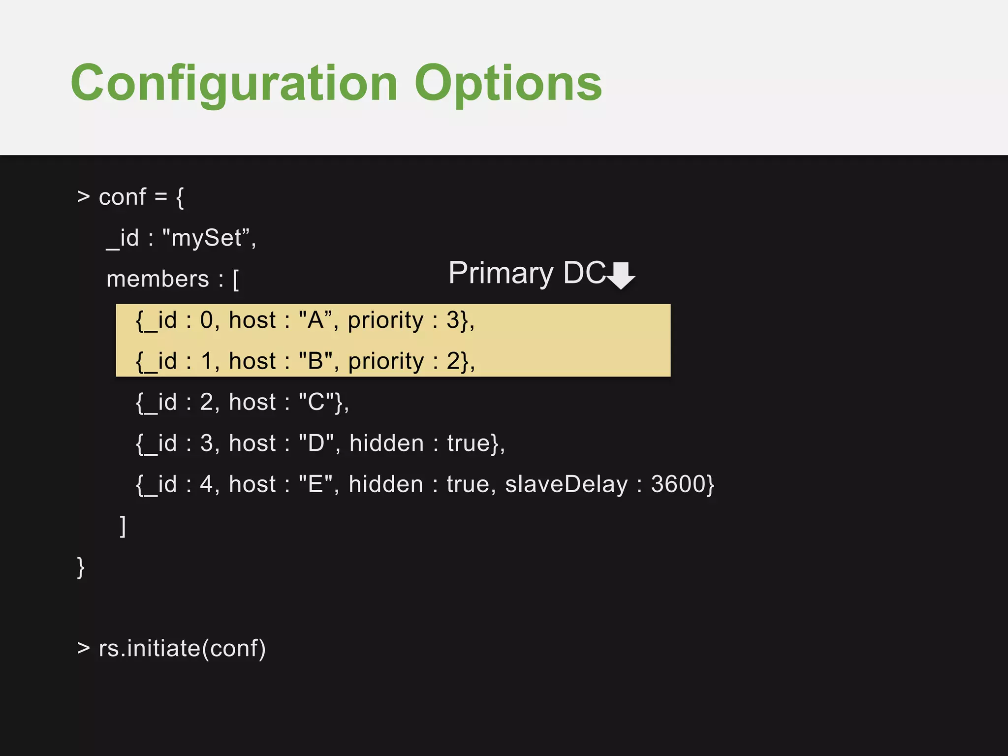 > conf = {
_id : "mySet”,
members : [
{_id : 0, host : "A”, priority : 3},
{_id : 1, host : "B", priority : 2},
{_id : 2, host : "C"},
{_id : 3, host : "D", hidden : true},
{_id : 4, host : "E", hidden : true, slaveDelay : 3600}
]
}
> rs.initiate(conf)
Configuration Options
Primary DC
 