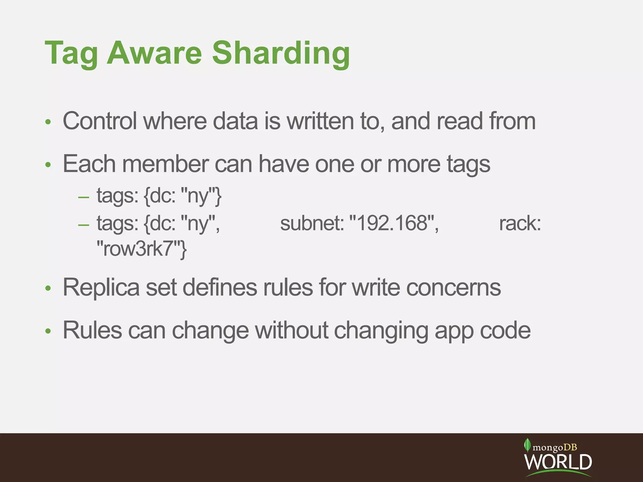 Tag Aware Sharding
• Control where data is written to, and read from
• Each member can have one or more tags
– tags: {dc: "ny"}
– tags: {dc: "ny", subnet: "192.168", rack:
"row3rk7"}
• Replica set defines rules for write concerns
• Rules can change without changing app code
 