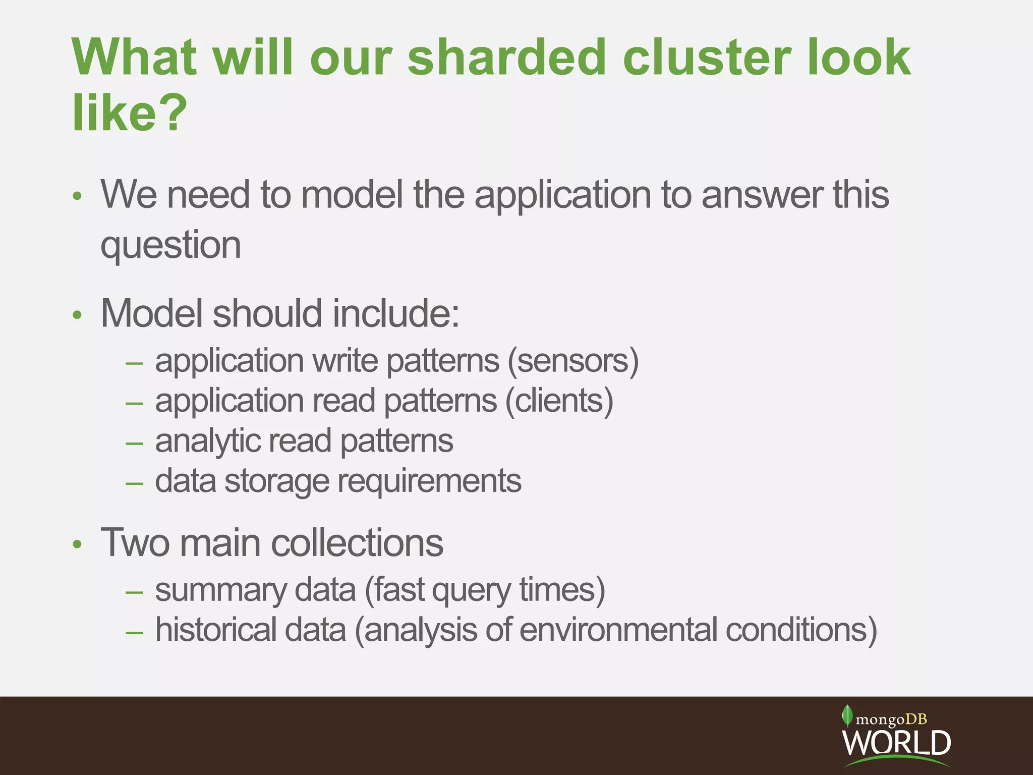 What will our sharded cluster look
like?
• We need to model the application to answer this
question
• Model should include:
– application write patterns (sensors)
– application read patterns (clients)
– analytic read patterns
– data storage requirements
• Two main collections
– summary data (fast query times)
– historical data (analysis of environmental conditions)
 