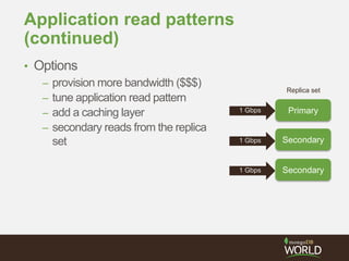 Application read patterns
(continued)
• Options
– provision more bandwidth ($$$)
– tune application read pattern
– add a caching layer
– secondary reads from the replica
set
Primary
Secondary
Secondary
Replica set
1 Gbps
1 Gbps
1 Gbps
 