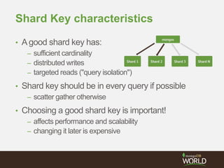 Shard Key characteristics
• Agood shard key has:
– sufficient cardinality
– distributed writes
– targeted reads ("query isolation")
• Shard key should be in every query if possible
– scatter gather otherwise
• Choosing a good shard key is important!
– affects performance and scalability
– changing it later is expensive
 
