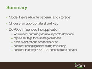 Summary
• Model the read/write patterns and storage
• Choose an appropriate shard key
• DevOps influenced the application
– write recent summary data to separate database
– replica set tags for summary database
– avoid synchronous sensor checkins
– consider changing client polling frequency
– consider throttling RESTAPI access to app servers
 