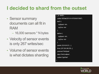 I decided to shard from the outset
• Sensor summary
documents can all fit in
RAM
– 16,000 sensors * N bytes
• Velocity of sensor events
is only 267 writes/sec
• Volume of sensor events
is what dictates sharding
{ _id:<linkID>,
update:ISODate(“2013-10-10T23:06:37.000Z”),
last10:{
avgSpeed:<int>,
avgTime:<int>
},
lastHour:{
avgSpeed:<int>,
avgTime:<int>
},
speeds:[52,49,45,51,...],
times:[237,224,246,233,...],
pavement:"WetSpots",
status:"WetConditions",
weather:"LightRain"
}
 