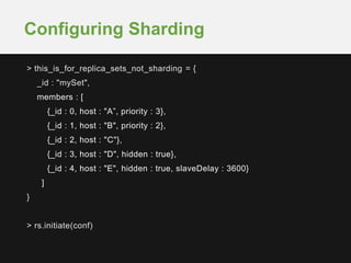> this_is_for_replica_sets_not_sharding = {
_id : "mySet",
members : [
{_id : 0, host : "A”, priority : 3},
{_id : 1, host : "B", priority : 2},
{_id : 2, host : "C"},
{_id : 3, host : "D", hidden : true},
{_id : 4, host : "E", hidden : true, slaveDelay : 3600}
]
}
> rs.initiate(conf)
Configuring Sharding
 