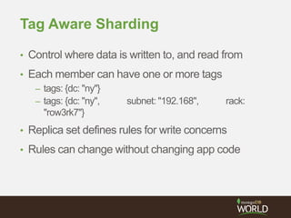 Tag Aware Sharding
• Control where data is written to, and read from
• Each member can have one or more tags
– tags: {dc: "ny"}
– tags: {dc: "ny", subnet: "192.168", rack:
"row3rk7"}
• Replica set defines rules for write concerns
• Rules can change without changing app code
 