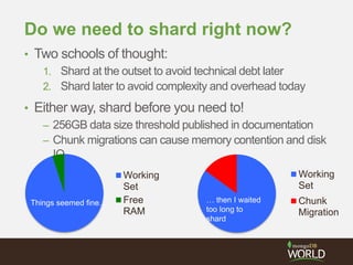 Do we need to shard right now?
• Two schools of thought:
1. Shard at the outset to avoid technical debt later
2. Shard later to avoid complexity and overhead today
• Either way, shard before you need to!
– 256GB data size threshold published in documentation
– Chunk migrations can cause memory contention and disk
IO
Working
Set
Free
RAM
Things seemed fine…
Working
Set
Chunk
Migration
… then I waited
too long to
shard
 