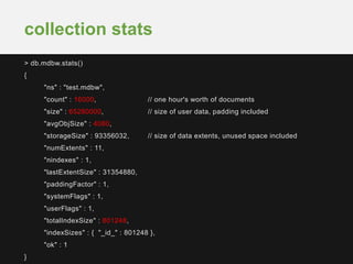 > db.mdbw.stats()
{
"ns" : "test.mdbw",
"count" : 16000, // one hour's worth of documents
"size" : 65280000, // size of user data, padding included
"avgObjSize" : 4080,
"storageSize" : 93356032, // size of data extents, unused space included
"numExtents" : 11,
"nindexes" : 1,
"lastExtentSize" : 31354880,
"paddingFactor" : 1,
"systemFlags" : 1,
"userFlags" : 1,
"totalIndexSize" : 801248,
"indexSizes" : { "_id_" : 801248 },
"ok" : 1
}
collection stats
 
