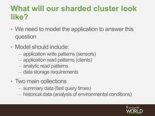 What will our sharded cluster look
like?
• We need to model the application to answer this
question
• Model should include:
– application write patterns (sensors)
– application read patterns (clients)
– analytic read patterns
– data storage requirements
• Two main collections
– summary data (fast query times)
– historical data (analysis of environmental conditions)
 