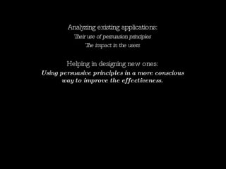 Analyzing existing applications: Their use of persuasion principles The impact in the users Helping in designing new ones: Using persuasive principles in a more conscious way to improve the effectiveness. 