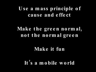 Use a mass principle of cause and effect Make the green normal, not the normal green Make it fun It’s a mobile world 