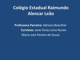 Colégio Estadual Raimundo
       Alencar Leão

Professora Parceira: Adriana Boecther
    Cursistas: Jane Farias Lima Nunes
     Maria José Pereira de Sousa
 