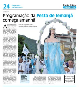 24                   terça-feira
                      29 de janeiro de 2013
                                                                                                                                 Diário Oficial
                                                                                                                                  GUARUJÁ
seminário


Programação da Festa de Iemanjá
começa amanhã
A
             Festa de Iemanjá em      Ciclo de palestras abre a
             Guarujá será especial
             este ano. Após muito
                                      programação da festa religiosa
             esforço da prefeita em
tornar a celebração à Rainha das




                                                                                                                                                     Arquivo/PMG
Águas em referência nacional, o
projeto “Iemanjá: mãe das cabe-
ças” chega à Cidade com uma
série de atividades culturais. A
programação começa amanhã,
com o seminário “A afro religião e
as relações com a vida – Conhecendo
a afro religião”, ministrado pelo
pesquisador Juarez de Paula
Xavier, às 19h30, no auditório
da Faculdade Don Domênico
(Avenida Arthur da Costa Filho,
20, no Centro).
    No mesmo dia, às 21 horas,
haverá um coquetel temático
com palestra do artista Maurício
Pestana, no salão do Vila Souza
Atlético Clube (Avenida Arthur
da Costa Filho, 282, ao lado da
Faculdade Don Domênico). A
programação continua na quinta-
feira, 31, às 19h30, quando o
pesquisador Juarez de Paula
Xavier volta à programação para
apresentar a segunda parte de
sua palestra “A afro religião e
as relações com a vida – A vida
e as relações do cotidiano nas
relações afro religiosas”, também
na Faculdade Don Domênico.
Já às 21 horas, o grupo Afoxé
Motumbaxé se apresenta no Vila
Souza.
    O ponto alto da festa acontece
no sábado, 2, com a oitava edição
da Festa de Iemanjá, a partir das
18 horas, na Praia da Enseada
(próximo ao Morro do Maluf).
Dando início à programação, a
procissão da imagem do Orixá
                                         O ponto alto
está marcada às 18h30 horas, em                                  Logo em seguida, acontece     divididas em cerca de 20 tendas
frente ao Teatro Procópio Ferrei-
                                         do evento será
                                         no sábado,           o tradicional lançamento do      que irão colorir as areias da       As religiões de
ra (Avenida Dom Pedro I, 350             com procissão,
                                         lançamento de
                                                              barco de oferendas ao mar,       Praia da Enseada. São espe-         matriz africana
- Enseada), de onde os religiosos                             próximo ao Morro do Maluf..      radas cerca de 10 mil pessoas
seguem em destino ao Posto 7, do
                                         oferendas e queima
                                                              No local, entidades religiosas   para as festividades de sábado.     são tema base
                                         de fogos, na Praia
Corpo de Bombeiro, em frente à           da Enseada           representarão as mais diversas   Uma queima de fogos encerra a        de seminário
Praça Horácio Lafer.                                          matrizes africanas da Cidade,    programação.
 