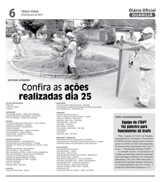 6              terça-feira
                   29 de janeiro de 2013
                                                                                                                                      Diário Oficial
                                                                                                                                       GUARUJÁ




                                                                                                                                                                     Dayanna de Castro
  serviços urbanos


                 Confira as ações
                realizadas dia 25
Coleta Mecanizada                                       Alvenaria
 Pae Cará                                                Troca de tubos na Rua São Paulo – Enseada
 Jardim Progresso                                        Construção da cabeceira da Avenida Eva Pereira dos Santos
 Guaiúba                                                com Avenida Cinco – Morrinhos II/III

Capinação                                               Varrição
 Rua Osvaldo Aranha – Jardim Boa Esperança               Avenida Adhemar de Barros
 Avenida Manoel da Cruz Michael – Santa Rosa
 Rua São Salvador – Jardim Boa Esperança
                                                         Alça do viaduto Florisberto Mariano – Centro
                                                         Praça do Comércio – Morrinhos II
                                                                                                                      sítio conceiçãozinha
                                                         Ruas Seis, Sete e Oito – Vila Zilda
Roçada
 Conjunto Habitacional Wilson Sório – Santo Antônio
 Avenida Rio Amazonas – Perequê
                                                         Rua Maranhão – Vila Edna
                                                         Rua Goiás – Vila Edna
                                                                                                                          Equipe do CTAPT
 Avenida Presidente Castelo Branco
 Praia do Guaiúba
                                                         Rua Brasília – Vila Edna
                                                         Rua Juscelino Kubitschek – Vila Zilda                            faz palestra para
 Creche Benedita Black – Jardim Umuarama
 Rua da Madeira – Jardim Cidamar
                                                         Celebridade
                                                         Vila Selma                                                     funcionários da Usafa
 Avenida Dois – Morrinhos II [ Praças ]                  Praça São João – Vila Edna
 Campo do Morrinhos I                                                                                                    Hoje, a equipe do Centro de Testagem,
                                                        Máquina e Caminhão
Desentupimento                                           Nivelamento de Rua e tapa buraco na Pedreira
                                                                                                                      Aconselhamento, Prevenção e Treinamento
 Rua Bandeirantes – Vila Bandeirantes                    Preparação para colocação de tubos Rua São Paulo - Enseada   (CTAPT) promove palestra para os funcio-
 Rua São Paulo com Rua Amazonas – Enseada                Retirando entulho nas imediações do Paço Municipal           nários da USAFA do Sítio Conceiçãozinha.
 Alameda das Tulipas com Alameda das Cravinas – Santo
Antônio                                                 Tapa Buraco
                                                                                                                      O tema do evento, que acontece das 14 às 17
 Alameda das Palmas – Santo Antônio                      Avenida Adhemar de Barros                                    horas, é “Planejamento Familiar e DSTs”.
 Rua Luiz Ramos – Santo Antônio                          Rua Washington – Centro
 Rua Carmozina de Freitas – Santa Cruz dos Navegantes                                                                    A atividade envolve 16 funcionários da
                                                         Rua Santos – Barra Funda
 Rua Odair Rodrigues – Santa Cruz dos Navegantes
                                                         Avenida Marechal Deodoro da Fonseca – Pitangueiras           unidade, que participam ainda de capacitação
 Limpeza do Canal da Rua Gino Frabris
 Limpeza na Avenida Adhemar de Barros                    Rua Campos Sales – Enseada                                   sobre abordagem sindrômica em tratamento
 Retirada de Madeiras no CRPI – Guaiúba                  Rua Senhora da Macarena – Jardim Três Marias                 ginecológico. Por conta desta capacitação, a
 Vila Nova Perequê                                       Rua Maria Lídia Rêgo Lima – Jardim Conceiçãozinha
 Rua JK – Vila Edna                                      Rua Edivaldo Pires – Jardim Boa Esperança                    unidade terá expediente alterado, funcionan-
 Rua Bela Vista – Vila Edna                              Rua São Salvador – Jardim Boa Esperança                      do, excepcionalmente, das 8 às 13 horas. A
                                                         Avenida Humberto Prieto Peres – Guaiúba
                                                         Estrada do CING
                                                                                                                      Usafa fica na Rua Nova Esperança, nº 11.
Pintura
 Praça da Barra Funda - Centro                           Rua Antônio Alonso Gonzalez – Jardim Las Palmas
 
