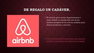 DE REGALO UN CADÁVER.
• El servicio para rentar departamentos y
casas Airbnb es considerado uno de los
mejores ejemplos de los nuevos modelos para
ofrecer productos y servicios
• http://www.merca20.com/rentan-una-casa-en-
airbnb-y-encuentran-un-cadaver-en-el-patio/
 