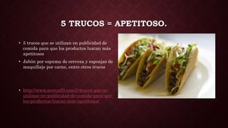 5 TRUCOS = APETITOSO.
• 5 trucos que se utilizan en publicidad de
comida para que los productos luzcan más
apetitosos
• Jabón por espuma de cerveza y esponjas de
maquillaje por carne, entre otros trucos
• http://www.merca20.com/5-trucos-que-se-
utilizan-en-publicidad-de-comida-para-que-
los-productos-luzcan-mas-apetitosos/
 