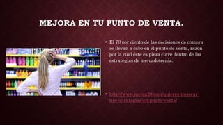 MEJORA EN TU PUNTO DE VENTA.
• El 70 por ciento de las decisiones de compra
se llevan a cabo en el punto de venta, razón
por la cual éste es pieza clave dentro de las
estrategias de mercadotecnia.
• http://www.merca20.com/quieres-mejorar-
tus-estrategias-en-punto-venta/
 