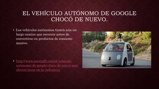 EL VEHÍCULO AUTÓNOMO DE GOOGLE
CHOCÓ DE NUEVO.
• Los vehículos autónomos tienen aún un
largo camino que recorrer antes de
convertirse en productos de consumo
masivo.
• http://www.merca20.com/el-vehiculo-
autonomo-de-google-choco-de-nuevo-que-
efectos-tiene-en-la-industria/
 