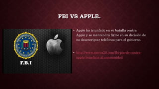 FBI VS APPLE.
• Apple ha triunfado en su batalla contra
Apple y se mantendrá firme en su decisión de
no desencriptar teléfonos para el gobierno.
• http://www.merca20.com/fbi-pierde-contra-
apple-beneficia-al-consumidor/
 