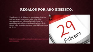 REGALOS POR AÑO BISIESTO.
• Este lunes, 29 de febrero es uno de esos días que
solo que viven cada cuatro años y ha sido
precisamente por ello que la Apple Store ha
decidido celebrarlo regalando aplicaciones de la
tienda a los usuarios, durante estas 24 horas extra
de 2016.
• http://www.merca20.com/apple-regala-apps-por-ser-
ano-bisiesto/
 
