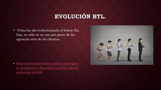 EVOLUCIÓN BTL.
• Cómo ha ido evolucionando el below the
line, no sólo en su uso por parte de las
agencias sino de los clientes.
• http://www.informabtl.com/5-temas-que-
te-ayudaran-a-descubrir-cual-ha-sido-la-
evolucion-del-btl/
 