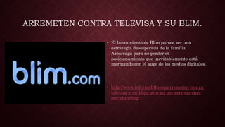 ARREMETEN CONTRA TELEVISA Y SU BLIM.
• El lanzamiento de Blim parece ser una
estrategia desesperada de la familia
Azcárraga para no perder el
posicionamiento que inevitablemente está
mermando con el auge de los medios digitales.
• http://www.informabtl.com/arremeten-contra-
televisa-y-su-blim-pero-no-por-servicio-sino-
por-branding/
 