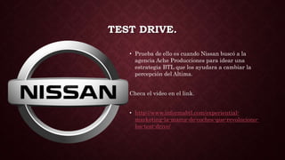 TEST DRIVE.
• Prueba de ello es cuando Nissan buscó a la
agencia Ache Producciones para idear una
estrategia BTL que los ayudara a cambiar la
percepción del Altima.
Checa el video en el link.
• http://www.informabtl.com/experiential-
marketing-la-marca-de-coches-que-revoluciono-
los-test-drive/
 