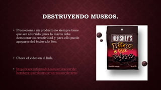 DESTRUYENDO MUSEOS.
• Promocionar un producto no siempre tiene
que ser aburrido, pues la marca debe
demostrar su creatividad y para ello puede
apoyarse del below the line.
• Checa el video en el link.
• http://www.informabtl.com/activacion-de-
hersheys-que-destruye-un-museo-de-arte/
 