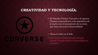 CREATIVIDAD Y TECNOLOGÍA.
• En Estados Unidos, Converse y la agencia
Chapter sorprendieron a los seguidores de
la marca con el lanzamiento de un tenis
que tiene una nueva funcionalidad.
• Checa el video en el link.
• http://www.informabtl.com/converse-
fusiona-la-creatividad-y-la-tecnologia-en-
un-tenis/
 