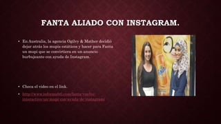 FANTA ALIADO CON INSTAGRAM.
• En Australia, la agencia Ogilvy & Mather decidió
dejar atrás los mupis estáticos y hacer para Fanta
un mupi que se convirtiera en un anuncio
burbujeante con ayuda de Instagram.
• Checa el video en el link.
• http://www.informabtl.com/fanta-vuelve-
interactivo-un-mupi-con-ayuda-de-instagram/
 