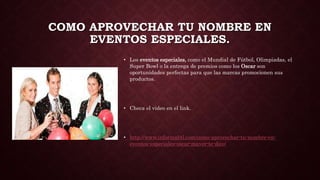 COMO APROVECHAR TU NOMBRE EN
EVENTOS ESPECIALES.
• Los eventos especiales, como el Mundial de Fútbol, Olimpiadas, el
Super Bowl o la entrega de premios como los Oscar son
oportunidades perfectas para que las marcas promocionen sus
productos.
• Checa el video en el link.
• http://www.informabtl.com/como-aprovechar-tu-nombre-en-
eventos-especiales-oscar-mayer-te-dice/
 