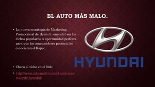 EL AUTO MÁS MALO.
• La nueva estrategia de Marketing
Promocional de Hyundai encontró en los
dichos populares la oportunidad perfecta
para que los consumidores potenciales
conocieran el Rspec.
• Checa el video en el link.
• http://www.informabtl.com/el-auto-mas-
malo-de-hyundai/
 