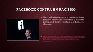 FACEBOOK CONTRA EN RACISMO.
• Mark Zuckerberg reconoció el viernes que hasta
hace poco Facebook no se esforzaba lo suficiente
por vigilar el discurso racista en la red social en
Alemania.
• http://eleconomista.com.mx/tecnociencia/2016/02/
26/no-hay-lugar-discurso-racista-facebook-
zuckerberg
 