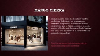 MANGO CIERRA.
• Mango cuenta con ocho tiendas y cuatro
outlets en Colombia, las mismas que
cerrarán sus puertas a finales de marzo,
después de que la firma Mercadeo y Moda,
comercializadora de la marca desde 2004 en
ese país, esté acusando a la casa matriz de
competencia desleal.
• http://www.merca20.com/mango-cierra-
todas-sus-tiendas-en-colombia/
 