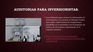 AUDITORIAS PARA INVERSIONISTAS.
• Las auditorías para conocer la información de
inversionistas con cuentas en Estados Unidos
para saber cuáles fueron los rendimientos
percibidos en el extranjero con el programa de
retorno de inversiones comenzarán en el
segundo semestre.
• http://eleconomista.com.mx/finanzas-
publicas/2016/02/29/auditorias-inversionistas-
eu-agosto-sat
 