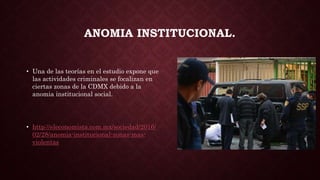 ANOMIA INSTITUCIONAL.
• Una de las teorías en el estudio expone que
las actividades criminales se focalizan en
ciertas zonas de la CDMX debido a la
anomia institucional social.
• http://eleconomista.com.mx/sociedad/2016/
02/28/anomia-institucional-zonas-mas-
violentas
 