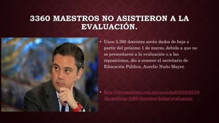 3360 MAESTROS NO ASISTIERON A LA
EVALUACIÓN.
• Unos 3,360 docentes serán dados de baja a
partir del próximo 1 de marzo, debido a que no
se presentaron a la evaluación o a las
reposiciones, dio a conocer el secretario de
Educación Pública, Aurelio Nuño Mayer.
• http://eleconomista.com.mx/sociedad/2016/02/29
/despediran-3360-docentes-faltar-evaluacion
 