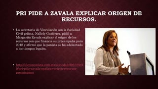 PRI PIDE A ZAVALA EXPLICAR ORIGEN DE
RECURSOS.
• La secretaria de Vinculación con la Sociedad
Civil priista, Nallely Gutiérrez, pidió a
Margarita Zavala explicar el origen de los
recursos con que financia su precampaña para
2018 y afirmó que la panista se ha adelantado
a los tiempos legales.
• http://eleconomista.com.mx/sociedad/2016/02/2
9/pri-pide-zavala-explicar-origen-recursos-
precampana
 