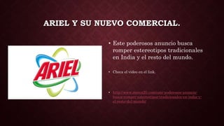 ARIEL Y SU NUEVO COMERCIAL.
• Este poderosos anuncio busca
romper estereotipos tradicionales
en India y el resto del mundo.
• Checa el video en el link.
• http://www.merca20.com/este-poderosos-anuncio-
busca-romper-estereotipos-tradicionales-en-india-y-
el-resto-del-mundo/
 