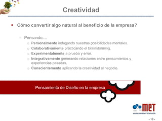 CreatividadPensamiento de Diseño en la empresaCómo convertir algo natural al beneficio de la empresa? Pensando....Personalmente indagando nuestras posibilidades mentales. Colaborativamente practicando el brainstorming.Experimentalmente a prueba y error. Integrativamente generando relaciones entre pensamientos y experiencias pasadas. Conscientemente aplicando la creatividad al negocio. - 10 -
