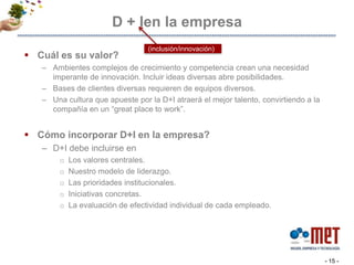 D + Ien la empresaCuál es su valor?Ambientes complejos de crecimiento y competencia crean una necesidad imperante de innovación. Incluir ideas diversas abre posibilidades. Bases de clientes diversas requieren de equipos diversos. Una cultura que apueste por la D+I atraerá el mejor talento, convirtiendo a la compañía en un “great place to work”. Cómo incorporar D+I en la empresa?D+I debe incluirse en Los valores centrales.  Nuestro modelo de liderazgo.Las prioridades institucionales. Iniciativas concretas. La evaluación de efectividad individual de cada empleado. - 15 -(inclusión/innovación)