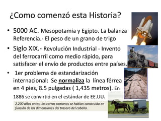 ¿Como comenzó esta Historia?
• 5000 AC. Mesopotamia y Egipto. La balanza
Referencia.- El peso de un grano de trigo
• Siglo XIX.- Revolución Industrial - Invento
del ferrocarril como medio rápido, para
satisfacer el envío de productos entre países.
• 1er problema de estandarización
internacional: Se normaliza la línea férrea
en 4 pies, 8.5 pulgadas ( 1,435 metros). En
1886 se convirtió en el estándar de EE.UU.
2.200 años antes, los carros romanos se habían construido en
función de las dimensiones del trasero del caballo.
 