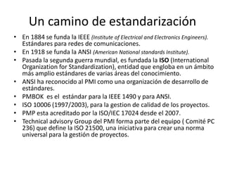 Un camino de estandarización
• En 1884 se funda la IEEE (Institute of Electrical and Electronics Engineers).
Estándares para redes de comunicaciones.
• En 1918 se funda la ANSI (American National standards Institute).
• Pasada la segunda guerra mundial, es fundada la ISO (International
Organization for Standardization), entidad que engloba en un ámbito
más amplio estándares de varias áreas del conocimiento.
• ANSI ha reconocido al PMI como una organización de desarrollo de
estándares.
• PMBOK es el estándar para la IEEE 1490 y para ANSI.
• ISO 10006 (1997/2003), para la gestion de calidad de los proyectos.
• PMP esta acreditado por la ISO/IEC 17024 desde el 2007.
• Technical advisory Group del PMI forma parte del equipo ( Comité PC
236) que define la ISO 21500, una iniciativa para crear una norma
universal para la gestión de proyectos.
 