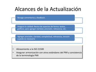 Alcances de la Actualización
• Alineamiento a la ISO 21500
• Asegurar armonización con otros estándares del PMI y consistencia
de la terminología PMI
Recoge comentarios y feedback .
Asegura la calidad: Revisa de aspectos de forma: textos,
gráficos, para agregar claridad, precisión, relevancia, etc.
Agregar precisión, claridad, completitud, relevancia, revisión
cuando es necesario
 