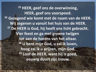 25 HEER, geef ons de overwinning,
HEER, geef ons voorspoed.
26 Gezegend wie komt met de naam van de HEER.
Wij zegenen u vanuit het huis van de HEER.
27 De HEER is God, hij heeft ons licht gebracht.
Vier feest en ga met groene twijgen
tot aan de horens van het altaar.
28 U bent mijn God, u zal ik loven,
hoog zal ik u prijzen, mijn God.
29 Loof de HEER, want hij is goed,
eeuwig duurt zijn trouw.
 