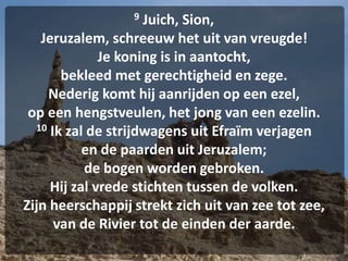 9 Juich, Sion,
Jeruzalem, schreeuw het uit van vreugde!
Je koning is in aantocht,
bekleed met gerechtigheid en zege.
Nederig komt hij aanrijden op een ezel,
op een hengstveulen, het jong van een ezelin.
10 Ik zal de strijdwagens uit Efraïm verjagen
en de paarden uit Jeruzalem;
de bogen worden gebroken.
Hij zal vrede stichten tussen de volken.
Zijn heerschappij strekt zich uit van zee tot zee,
van de Rivier tot de einden der aarde.
 