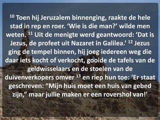 10 Toen hij Jeruzalem binnenging, raakte de hele
stad in rep en roer. ‘Wie is die man?’ wilde men
weten. 11 Uit de menigte werd geantwoord: ‘Dat is
Jezus, de profeet uit Nazaret in Galilea.’ 12 Jezus
ging de tempel binnen, hij joeg iedereen weg die
daar iets kocht of verkocht, gooide de tafels van de
geldwisselaars en de stoelen van de
duivenverkopers omver 13 en riep hun toe: ‘Er staat
geschreven: “Mijn huis moet een huis van gebed
zijn,” maar jullie maken er een rovershol van!’
 